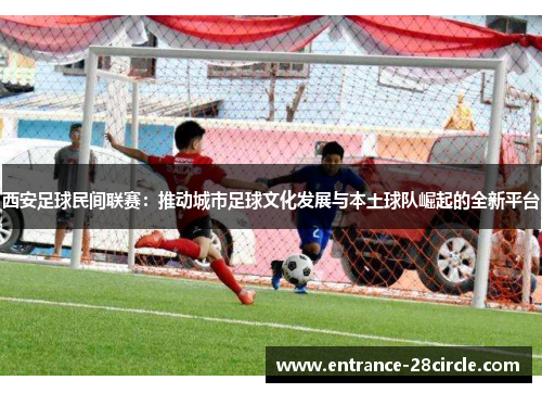 西安足球民间联赛：推动城市足球文化发展与本土球队崛起的全新平台