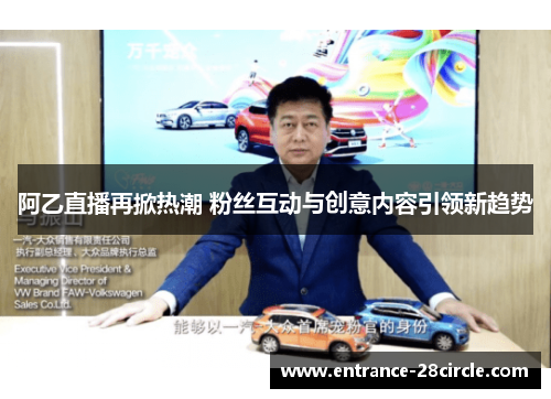 阿乙直播再掀热潮 粉丝互动与创意内容引领新趋势